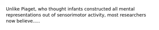 Unlike Piaget, who thought infants constructed all mental representations out of sensorimotor activity, most researchers now believe.....