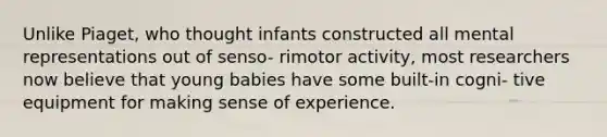 Unlike Piaget, who thought infants constructed all mental representations out of senso- rimotor activity, most researchers now believe that young babies have some built-in cogni- tive equipment for making sense of experience.