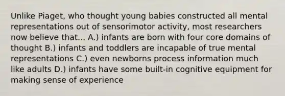 Unlike Piaget, who thought young babies constructed all mental representations out of sensorimotor activity, most researchers now believe that... A.) infants are born with four core domains of thought B.) infants and toddlers are incapable of true mental representations C.) even newborns process information much like adults D.) infants have some built-in cognitive equipment for making sense of experience