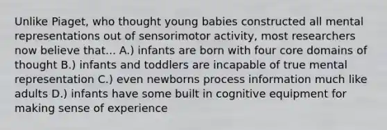 Unlike Piaget, who thought young babies constructed all mental representations out of sensorimotor activity, most researchers now believe that... A.) infants are born with four core domains of thought B.) infants and toddlers are incapable of true mental representation C.) even newborns process information much like adults D.) infants have some built in cognitive equipment for making sense of experience