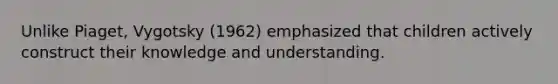 Unlike Piaget, Vygotsky (1962) emphasized that children actively construct their knowledge and understanding.