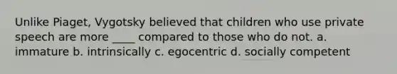 Unlike Piaget, Vygotsky believed that children who use private speech are more ____ compared to those who do not. a. immature b. intrinsically c. egocentric d. socially competent