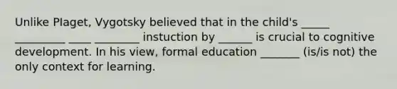 Unlike PIaget, Vygotsky believed that in the child's _____ _________ ____ ________ instuction by ______ is crucial to cognitive development. In his view, formal education _______ (is/is not) the only context for learning.