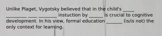 Unlike PIaget, Vygotsky believed that in the child's _____ _________ ____ ________ instuction by ______ is crucial to cognitive development. In his view, formal education _______ (is/is not) the only context for learning.