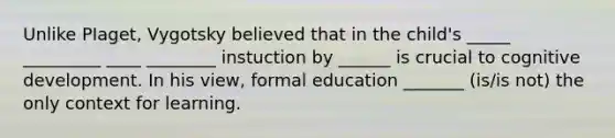 Unlike PIaget, Vygotsky believed that in the child's _____ _________ ____ ________ instuction by ______ is crucial to cognitive development. In his view, formal education _______ (is/is not) the only context for learning.