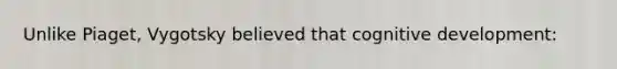 Unlike Piaget, Vygotsky believed that cognitive development: