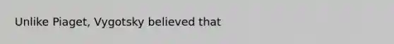 Unlike Piaget, Vygotsky believed that