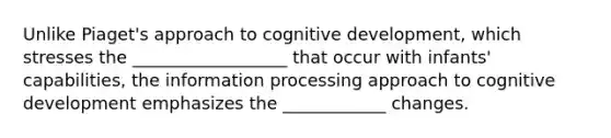 Unlike Piaget's approach to cognitive development, which stresses the __________________ that occur with infants' capabilities, the information processing approach to cognitive development emphasizes the ____________ changes.