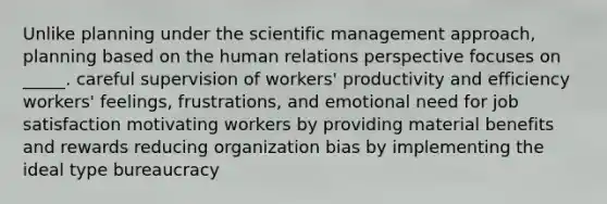 Unlike planning under the scientific management approach, planning based on the human relations perspective focuses on _____. careful supervision of workers' productivity and efficiency workers' feelings, frustrations, and emotional need for job satisfaction motivating workers by providing material benefits and rewards reducing organization bias by implementing the ideal type bureaucracy