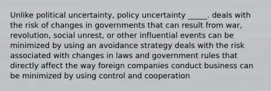 Unlike political uncertainty, policy uncertainty _____. deals with the risk of changes in governments that can result from war, revolution, social unrest, or other influential events can be minimized by using an avoidance strategy deals with the risk associated with changes in laws and government rules that directly affect the way foreign companies conduct business can be minimized by using control and cooperation