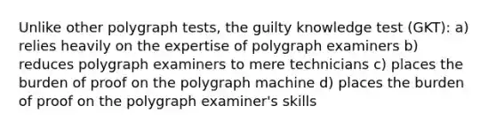 Unlike other polygraph tests, the guilty knowledge test (GKT): a) relies heavily on the expertise of polygraph examiners b) reduces polygraph examiners to mere technicians c) places the burden of proof on the polygraph machine d) places the burden of proof on the polygraph examiner's skills