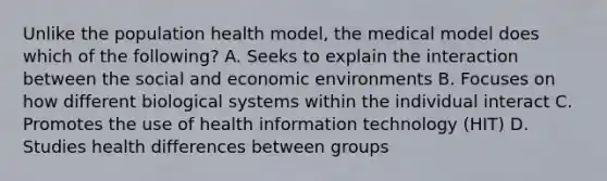 Unlike the population health model, the medical model does which of the following? A. Seeks to explain the interaction between the social and economic environments B. Focuses on how different biological systems within the individual interact C. Promotes the use of health information technology (HIT) D. Studies health differences between groups