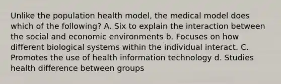 Unlike the population health model, the medical model does which of the following? A. Six to explain the interaction between the social and economic environments b. Focuses on how different biological systems within the individual interact. C. Promotes the use of health information technology d. Studies health difference between groups