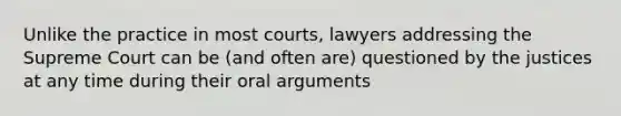 Unlike the practice in most courts, lawyers addressing the Supreme Court can be (and often are) questioned by the justices at any time during their oral arguments