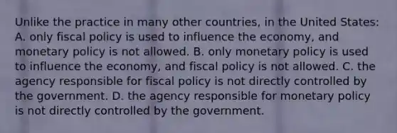 Unlike the practice in many other countries, in the United States: A. only fiscal policy is used to influence the economy, and monetary policy is not allowed. B. only monetary policy is used to influence the economy, and fiscal policy is not allowed. C. the agency responsible for fiscal policy is not directly controlled by the government. D. the agency responsible for monetary policy is not directly controlled by the government.