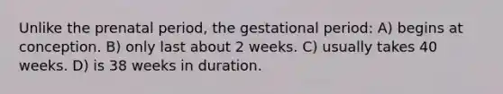 Unlike the prenatal period, the gestational period: A) begins at conception. B) only last about 2 weeks. C) usually takes 40 weeks. D) is 38 weeks in duration.