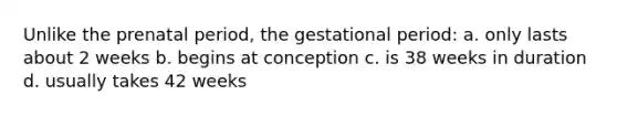 Unlike the prenatal period, the gestational period: a. only lasts about 2 weeks b. begins at conception c. is 38 weeks in duration d. usually takes 42 weeks