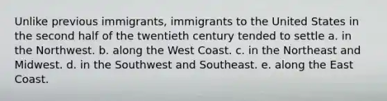 Unlike previous immigrants, immigrants to the United States in the second half of the twentieth century tended to settle a. in the Northwest. b. along the West Coast. c. in the Northeast and Midwest. d. in the Southwest and Southeast. e. along the East Coast.