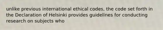 unlike previous international ethical codes, the code set forth in the Declaration of Helsinki provides guidelines for conducting research on subjects who