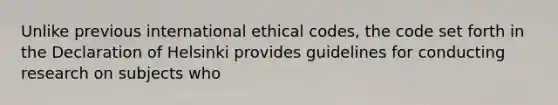 Unlike previous international ethical codes, the code set forth in the Declaration of Helsinki provides guidelines for conducting research on subjects who