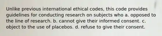 Unlike previous international ethical codes, this code provides guidelines for conducting research on subjects who a. opposed to the line of research. b. cannot give their informed consent. c. object to the use of placebos. d. refuse to give their consent.