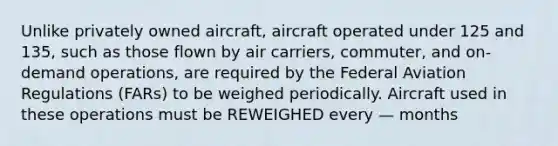 Unlike privately owned aircraft, aircraft operated under 125 and 135, such as those flown by air carriers, commuter, and on-demand operations, are required by the Federal Aviation Regulations (FARs) to be weighed periodically. Aircraft used in these operations must be REWEIGHED every — months