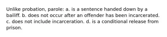 Unlike probation, parole: a. is a sentence handed down by a bailiff. b. does not occur after an offender has been incarcerated. c. does not include incarceration. d. is a conditional release from prison.