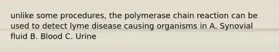 unlike some procedures, the polymerase chain reaction can be used to detect lyme disease causing organisms in A. Synovial fluid B. Blood C. Urine