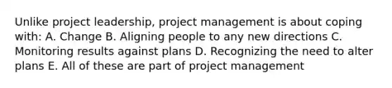 Unlike project leadership, project management is about coping with: A. Change B. Aligning people to any new directions C. Monitoring results against plans D. Recognizing the need to alter plans E. All of these are part of project management