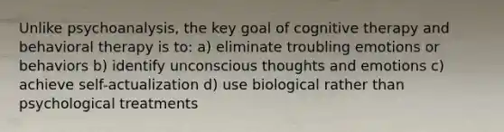 Unlike psychoanalysis, the key goal of cognitive therapy and behavioral therapy is to: a) eliminate troubling emotions or behaviors b) identify unconscious thoughts and emotions c) achieve self-actualization d) use biological rather than psychological treatments