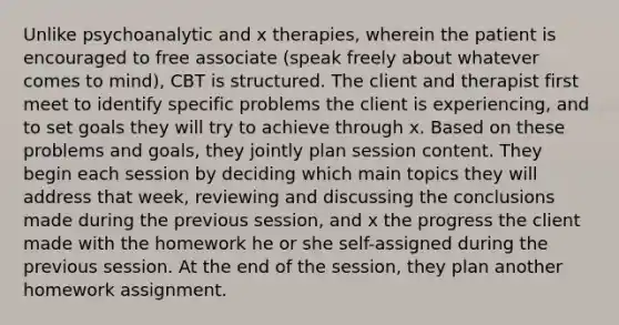 Unlike psychoanalytic and x therapies, wherein the patient is encouraged to free associate (speak freely about whatever comes to mind), CBT is structured. The client and therapist first meet to identify specific problems the client is experiencing, and to set goals they will try to achieve through x. Based on these problems and goals, they jointly plan session content. They begin each session by deciding which main topics they will address that week, reviewing and discussing the conclusions made during the previous session, and x the progress the client made with the homework he or she self-assigned during the previous session. At the end of the session, they plan another homework assignment.