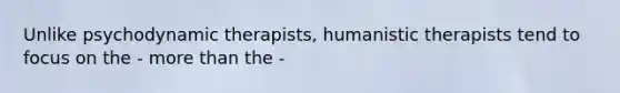 Unlike psychodynamic therapists, humanistic therapists tend to focus on the - more than the -