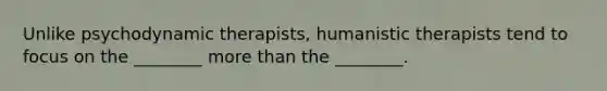 Unlike psychodynamic therapists, humanistic therapists tend to focus on the ________ more than the ________.