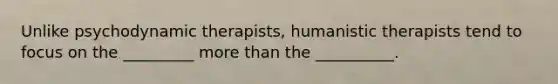 Unlike psychodynamic therapists, humanistic therapists tend to focus on the _________ more than the __________.