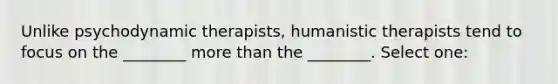 Unlike psychodynamic therapists, humanistic therapists tend to focus on the ________ more than the ________. Select one: