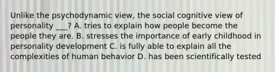 Unlike the psychodynamic view, the social cognitive view of personality ___? A. tries to explain how people become the people they are. B. stresses the importance of early childhood in <a href='https://www.questionai.com/knowledge/k5Ty9IjIgW-personality-development' class='anchor-knowledge'>personality development</a> C. is fully able to explain all the complexities of human behavior D. has been scientifically tested