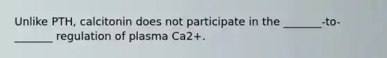 Unlike PTH, calcitonin does not participate in the _______-to-_______ regulation of plasma Ca2+.