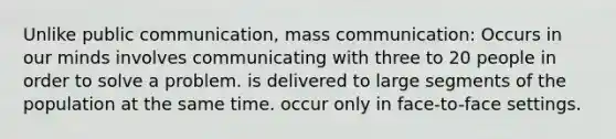 Unlike public communication, mass communication: Occurs in our minds involves communicating with three to 20 people in order to solve a problem. is delivered to large segments of the population at the same time. occur only in face-to-face settings.