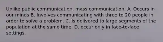 Unlike public communication, mass communication: A. Occurs in our minds B. Involves communicating with three to 20 people in order to solve a problem. C. Is delivered to large segments of the population at the same time. D. occur only in face-to-face settings.