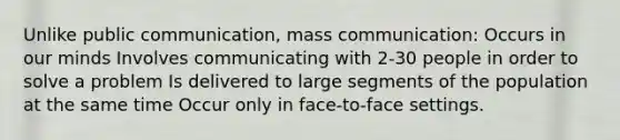 Unlike public communication, mass communication: Occurs in our minds Involves communicating with 2-30 people in order to solve a problem Is delivered to large segments of the population at the same time Occur only in face-to-face settings.