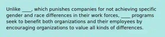 Unlike ____, which punishes companies for not achieving specific gender and race differences in their work forces, ____ programs seek to benefit both organizations and their employees by encouraging organizations to value all kinds of differences.