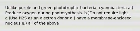 Unlike purple and green phototrophic bacteria, cyanobacteria a.) Produce oxygen during photosynthesis. b.)Do not require light. c.)Use H2S as an electron donor d.) have a membrane-enclosed nucleus e.) all of the above