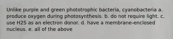 Unlike purple and green phototrophic bacteria, cyanobacteria a. produce oxygen during photosynthesis. b. do not require light. c. use H2S as an electron donor. d. have a membrane-enclosed nucleus. e. all of the above