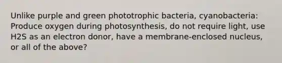 Unlike purple and green phototrophic bacteria, cyanobacteria: Produce oxygen during photosynthesis, do not require light, use H2S as an electron donor, have a membrane-enclosed nucleus, or all of the above?