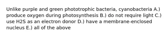 Unlike purple and green phototrophic bacteria, cyanobacteria A.) produce oxygen during photosynthesis B.) do not require light C.) use H2S as an electron donor D.) have a membrane-enclosed nucleus E.) all of the above