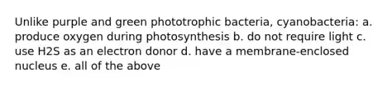 Unlike purple and green phototrophic bacteria, cyanobacteria: a. produce oxygen during photosynthesis b. do not require light c. use H2S as an electron donor d. have a membrane-enclosed nucleus e. all of the above