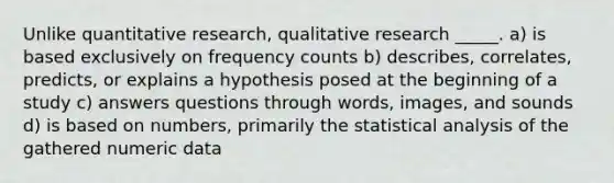 Unlike quantitative research, qualitative research _____. a) is based exclusively on frequency counts b) describes, correlates, predicts, or explains a hypothesis posed at the beginning of a study c) answers questions through words, images, and sounds d) is based on numbers, primarily the statistical analysis of the gathered numeric data