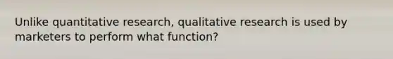 Unlike quantitative research, qualitative research is used by marketers to perform what function?