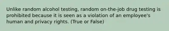 Unlike random alcohol testing, random on-the-job drug testing is prohibited because it is seen as a violation of an employee's human and privacy rights. (True or False)