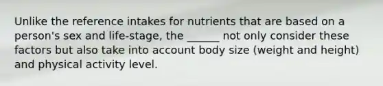 Unlike the reference intakes for nutrients that are based on a person's sex and life-stage, the ______ not only consider these factors but also take into account body size (weight and height) and physical activity level.